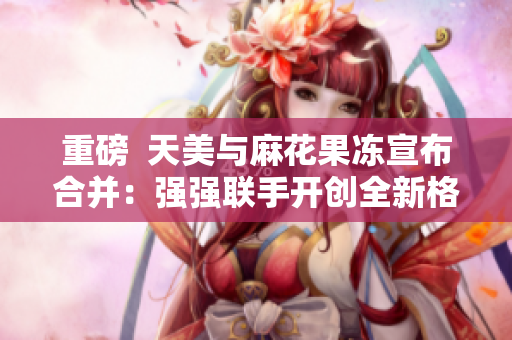 重磅  天美与麻花果冻宣布合并：强强联手开创全新格局