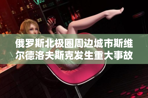 俄罗斯北极圈周边城市斯维尔德洛夫斯克发生重大事故