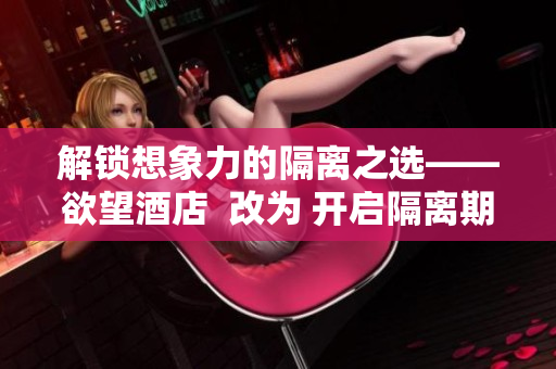 解锁想象力的隔离之选——欲望酒店  改为 开启隔离期的性感之旅——欲望酒店
