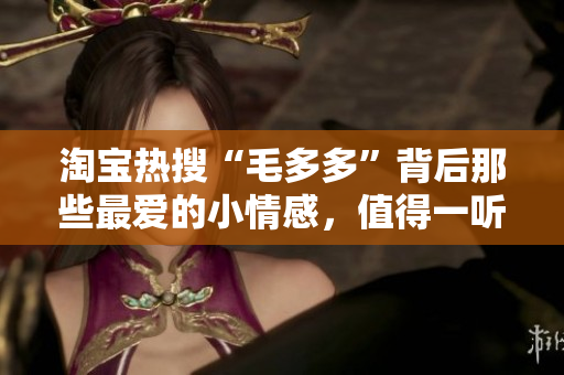 淘宝热搜“毛多多”背后那些最爱的小情感，值得一听！