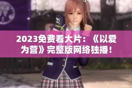 2023免费看大片：《以爱为营》完整版网络独播！