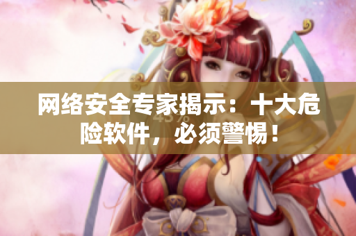 网络安全专家揭示：十大危险软件，必须警惕！