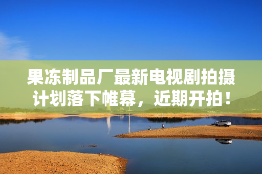 果冻制品厂最新电视剧拍摄计划落下帷幕，近期开拍！