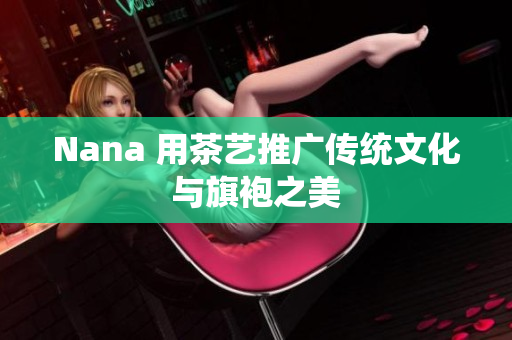 Nana 用茶艺推广传统文化与旗袍之美