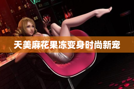 天美麻花果冻变身时尚新宠