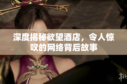 深度揭秘欲望酒店，令人惊叹的网络背后故事
