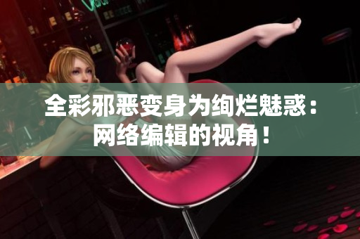 全彩邪恶变身为绚烂魅惑：网络编辑的视角！