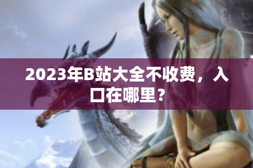 2023年B站大全不收费，入口在哪里？