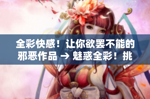 全彩快感！让你欲罢不能的邪恶作品 → 魅惑全彩！挑战你极限的邪恶文章