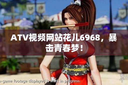 ATV视频网站花儿6968，暴击青春梦！