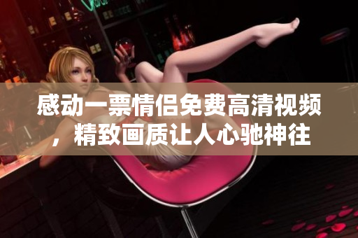 感动一票情侣免费高清视频，精致画质让人心驰神往