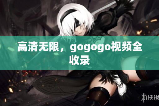 高清无限，gogogo视频全收录