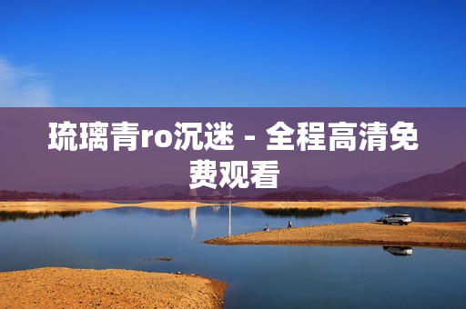 琉璃青ro沉迷 - 全程高清免费观看