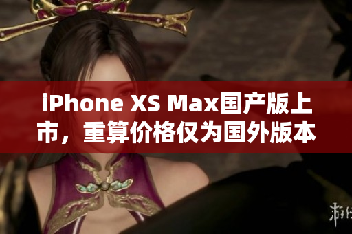 iPhone XS Max国产版上市，重算价格仅为国外版本一半