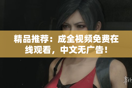 精品推荐：成全视频免费在线观看，中文无广告！