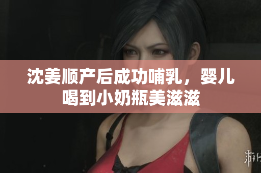 沈姜顺产后成功哺乳，婴儿喝到小奶瓶美滋滋