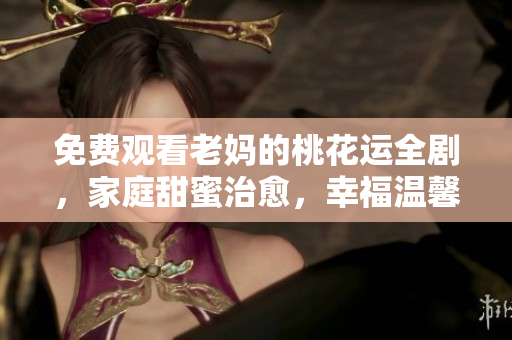 免费观看老妈的桃花运全剧，家庭甜蜜治愈，幸福温馨暖心。