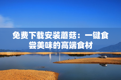 免费下载安装蘑菇：一键食尝美味的高端食材