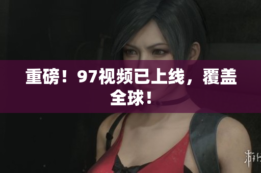 重磅！97视频已上线，覆盖全球！