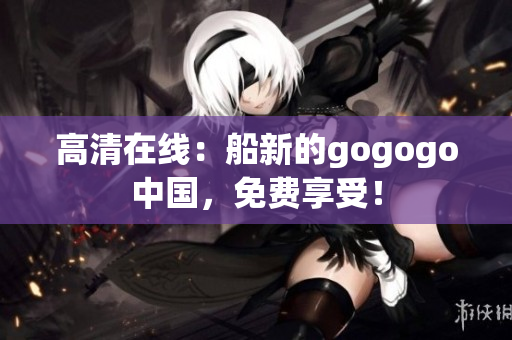 高清在线：船新的gogogo中国，免费享受！