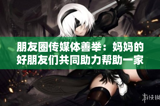 朋友圈传媒体善举：妈妈的好朋友们共同助力帮助一家人