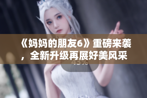 《妈妈的朋友6》重磅来袭，全新升级再展好美风采