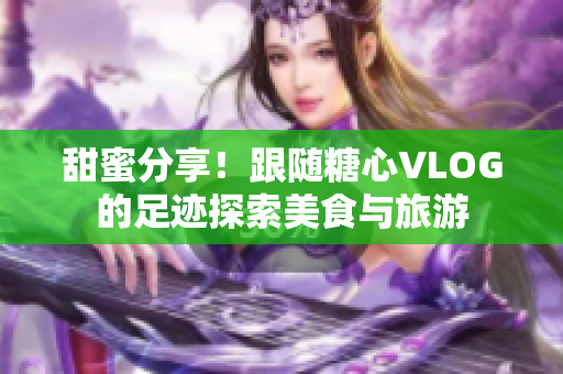 甜蜜分享！跟随糖心VLOG的足迹探索美食与旅游