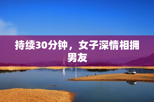持续30分钟，女子深情相拥男友