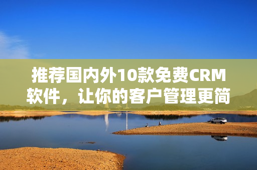 推荐国内外10款免费CRM软件，让你的客户管理更简单易用