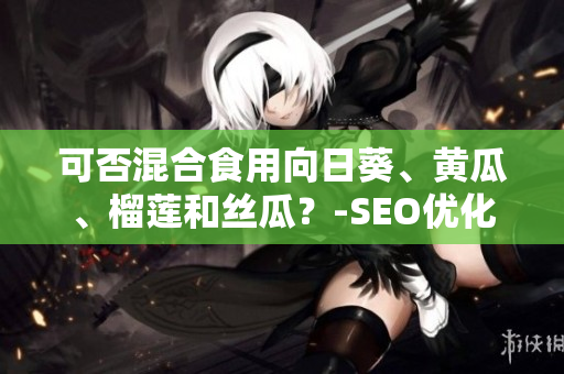 可否混合食用向日葵、黄瓜、榴莲和丝瓜？-SEO优化