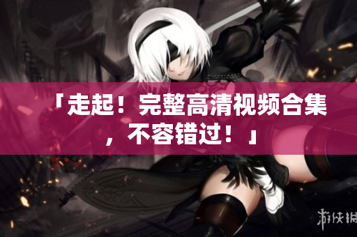 「走起！完整高清视频合集，不容错过！」