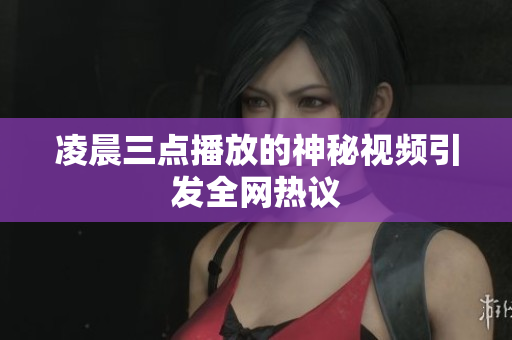凌晨三点播放的神秘视频引发全网热议