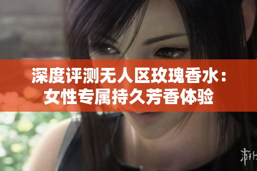深度评测无人区玫瑰香水：女性专属持久芳香体验