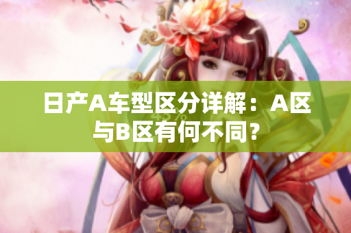 日产A车型区分详解：A区与B区有何不同？