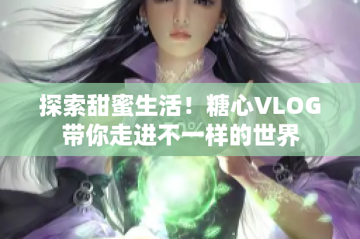 探索甜蜜生活！糖心VLOG带你走进不一样的世界