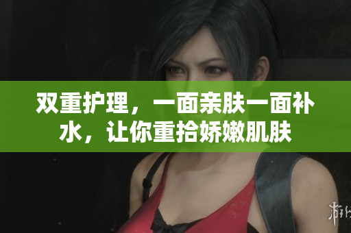 双重护理，一面亲肤一面补水，让你重拾娇嫩肌肤