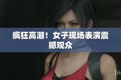 疯狂高潮！女子现场表演震撼观众