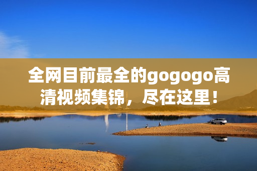 全网目前最全的gogogo高清视频集锦，尽在这里！