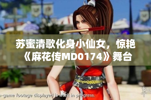 苏蜜清歌化身小仙女，惊艳《麻花传MD0174》舞台