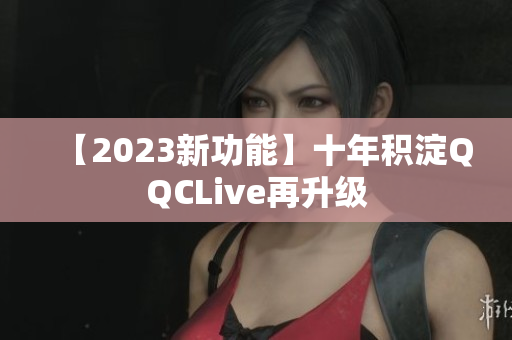 【2023新功能】十年积淀QQCLive再升级