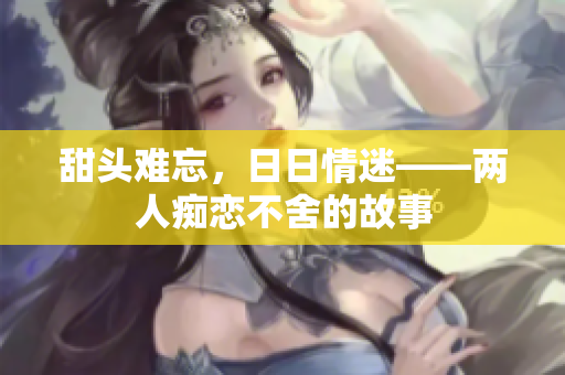 甜头难忘，日日情迷——两人痴恋不舍的故事