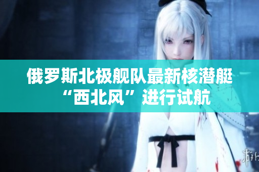 俄罗斯北极舰队最新核潜艇“西北风”进行试航