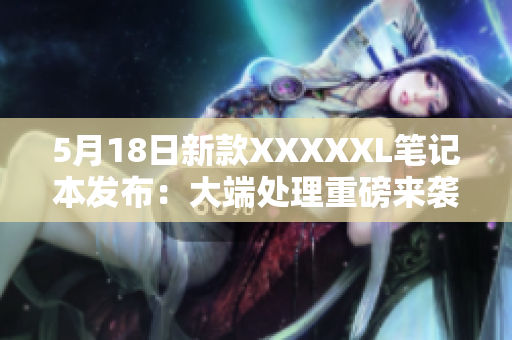 5月18日新款XXXXXL笔记本发布：大端处理重磅来袭