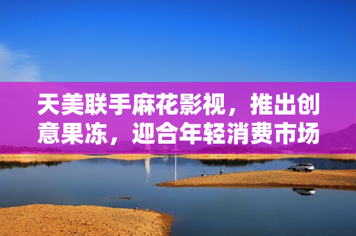 天美联手麻花影视，推出创意果冻，迎合年轻消费市场