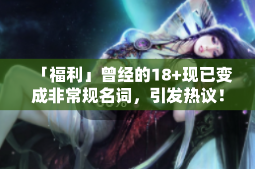 「福利」曾经的18+现已变成非常规名词，引发热议！