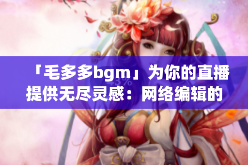 「毛多多bgm」为你的直播提供无尽灵感：网络编辑的音乐指南