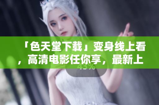「色天堂下载」变身线上看，高清电影任你享，最新上映电视剧不间断