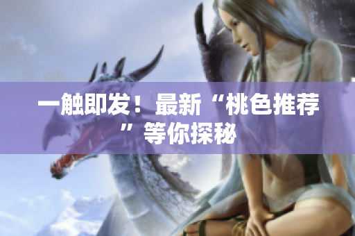 一触即发！最新“桃色推荐”等你探秘