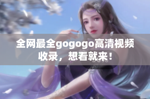 全网最全gogogo高清视频收录，想看就来！