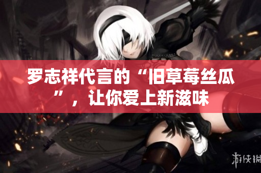 罗志祥代言的“旧草莓丝瓜”，让你爱上新滋味